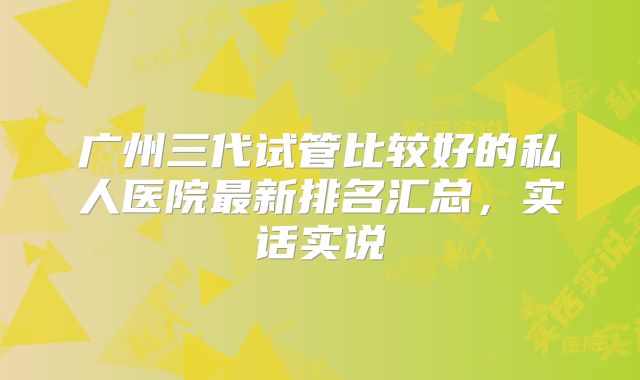 广州三代试管比较好的私人医院最新排名汇总,实话实说