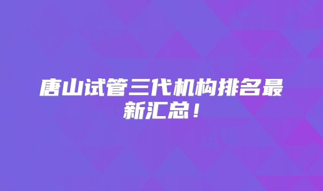 唐山试管三代机构排名最新汇总!