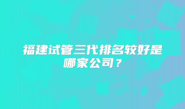 福建试管三代排名较好是哪家公司？