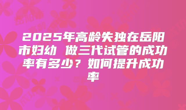 2025年高龄失独在岳阳市妇幼 做三代试管的成功率有多少？如何提升成功率