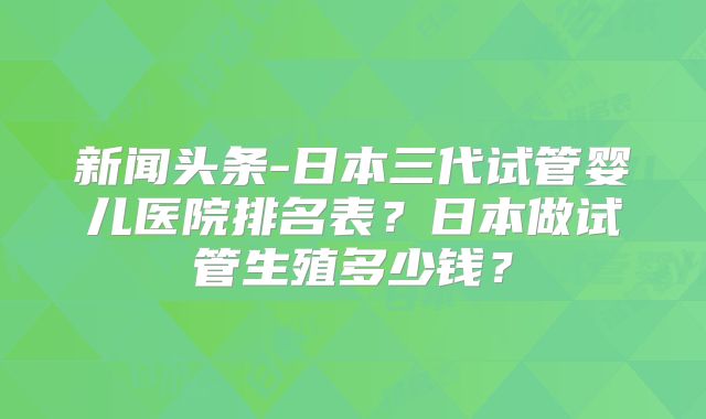 新闻头条-日本三代试管婴儿医院排名表？日本做试管生殖多少钱？