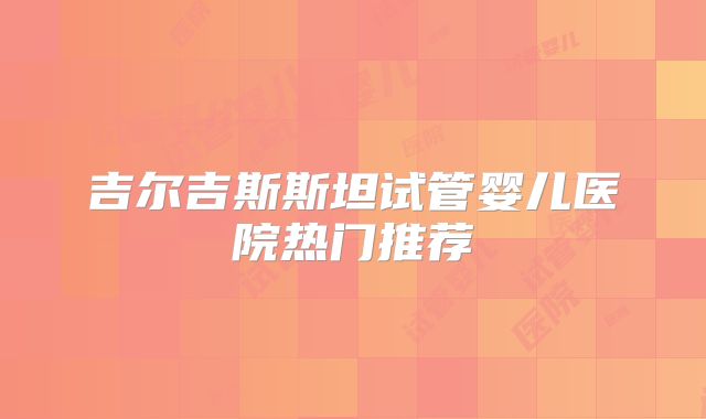 吉尔吉斯斯坦试管婴儿医院热门推荐