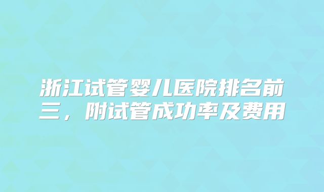 浙江试管婴儿医院排名前三，附试管成功率及费用