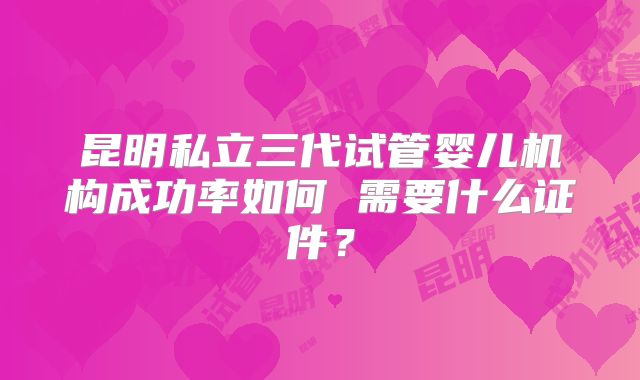 昆明私立三代试管婴儿机构成功率如何 需要什么证件？