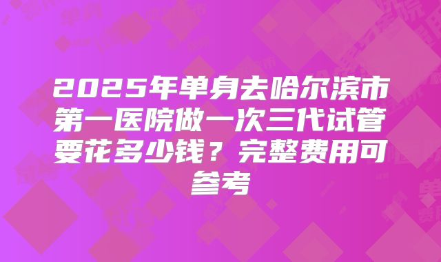 2025年单身去哈尔滨市第一医院做一次三代试管要花多少钱？完整费用可参考
