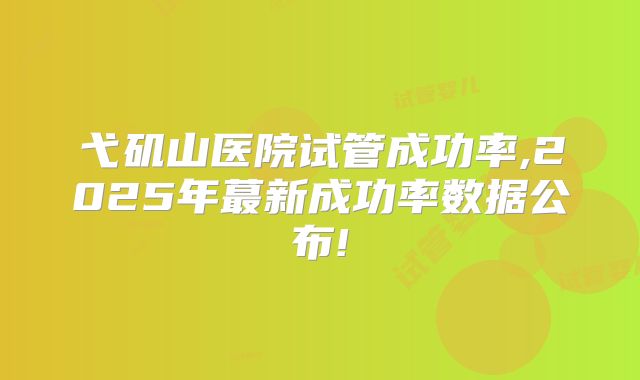 弋矶山医院试管成功率,2025年蕞新成功率数据公布!