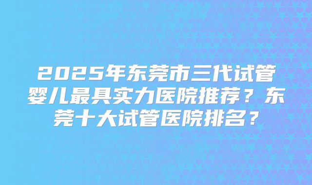 2025年东莞市三代试管婴儿最具实力医院推荐？东莞十大试管医院排名？