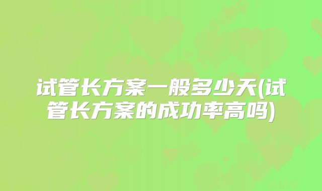 试管长方案一般多少天(试管长方案的成功率高吗)