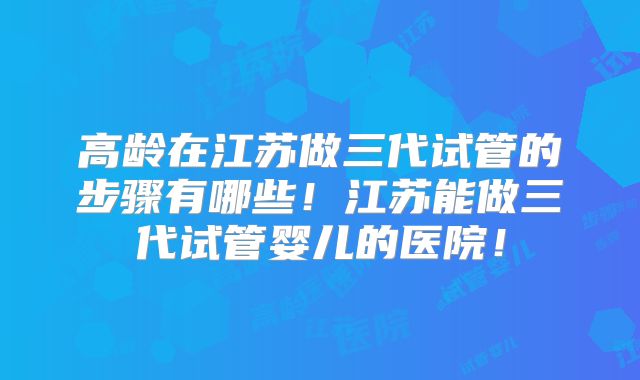 高龄在江苏做三代试管的步骤有哪些!江苏能做三代试管婴儿的医院!
