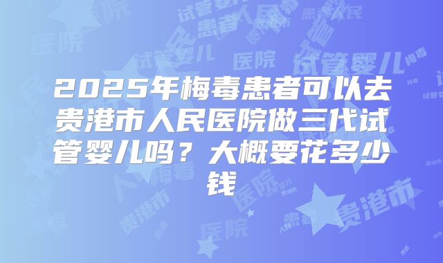 2025年梅毒患者可以去贵港市人民医院做三代试管婴儿吗？大概要花多少钱