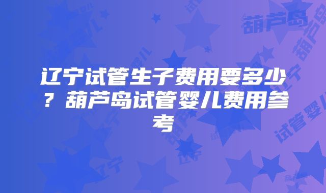 辽宁试管生子费用要多少?葫芦岛试管婴儿费用参考