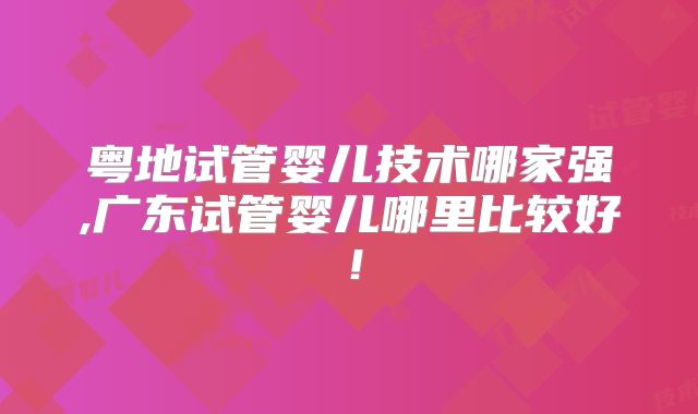 粤地试管婴儿技术哪家强,广东试管婴儿哪里比较好！