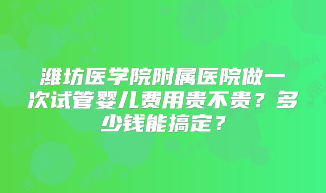 潍坊医学院附属医院做一次试管婴儿费用贵不贵?多少钱能搞定?