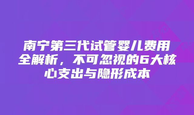 南宁第三代试管婴儿费用全解析,不可忽视的6大核心支出与隐形成本