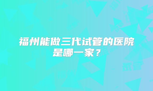 福州能做三代试管的医院是哪一家？