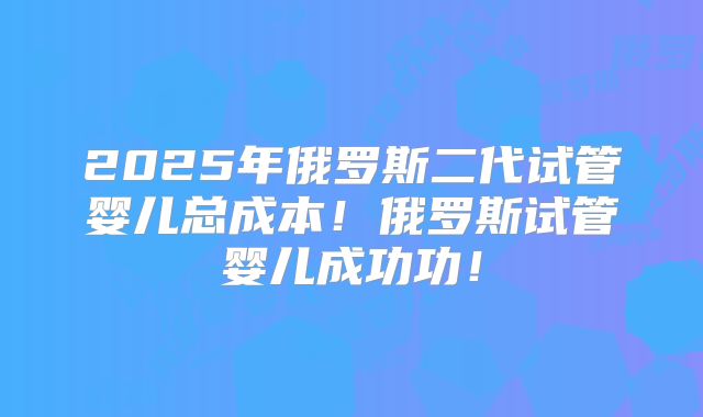 2025年俄罗斯二代试管婴儿总成本！俄罗斯试管婴儿成功功！