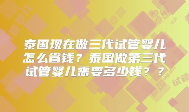 泰国现在做三代试管婴儿怎么省钱？泰国做第三代试管婴儿需要多少钱？？