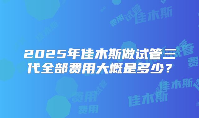 2025年佳木斯做试管三代全部费用大概是多少？
