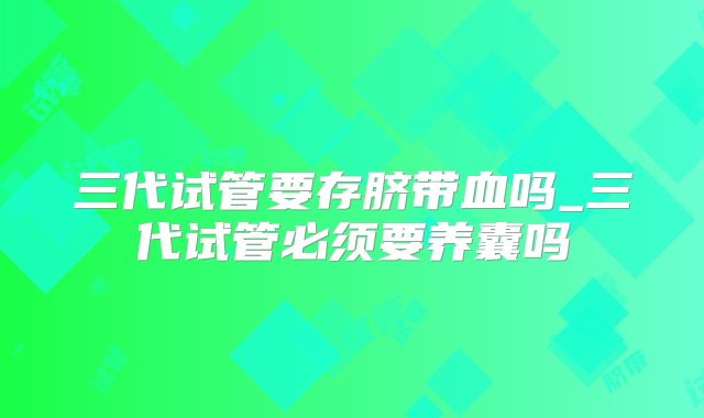 三代试管要存脐带血吗_三代试管必须要养囊吗