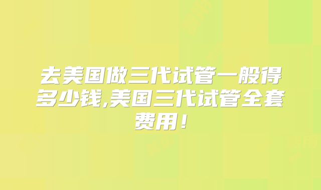 去美国做三代试管一般得多少钱,美国三代试管全套费用!