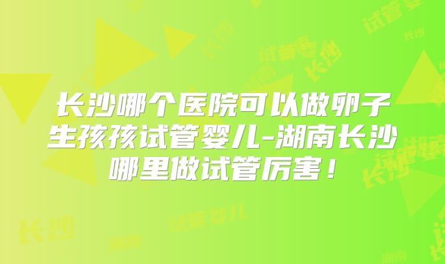 长沙哪个医院可以做卵子生孩孩试管婴儿-湖南长沙哪里做试管厉害!
