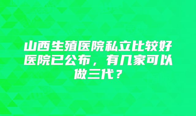 山西生殖医院私立比较好医院已公布,有几家可以做三代?