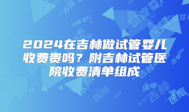 2024在吉林做试管婴儿收费贵吗？附吉林试管医院收费清单组成