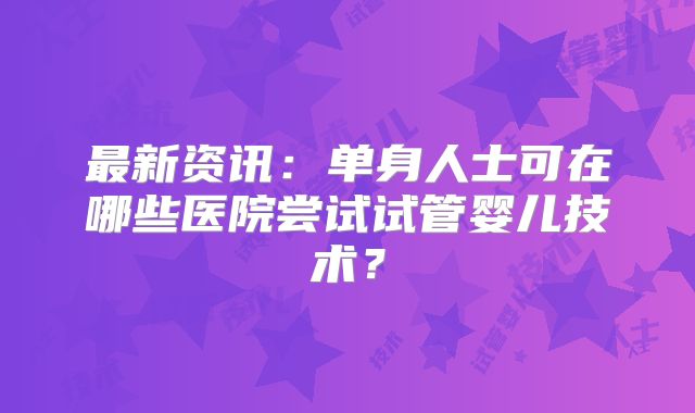 最新资讯:单身人士可在哪些医院尝试试管婴儿技术?