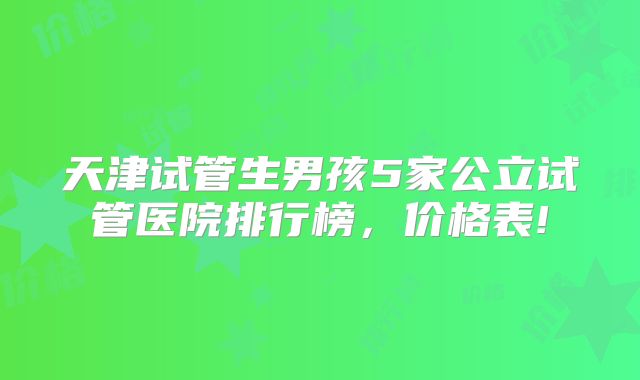 天津试管生男孩5家公立试管医院排行榜，价格表!