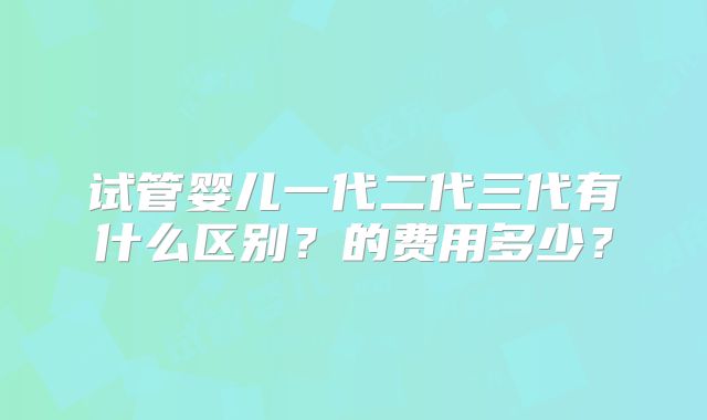 试管婴儿一代二代三代有什么区别？的费用多少？