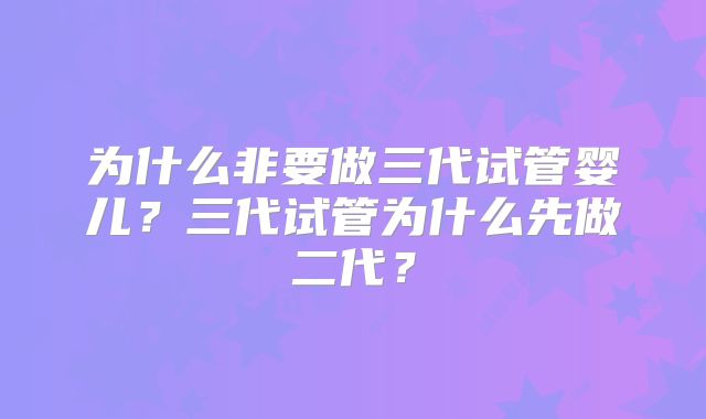 为什么非要做三代试管婴儿?三代试管为什么先做二代?