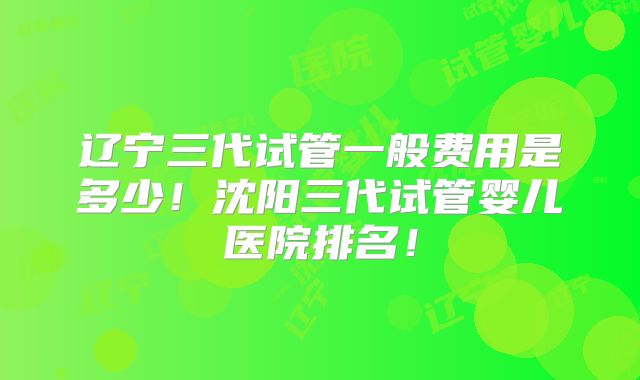 辽宁三代试管一般费用是多少!沈阳三代试管婴儿医院排名!