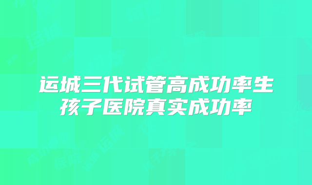 运城三代试管高成功率生孩子医院真实成功率
