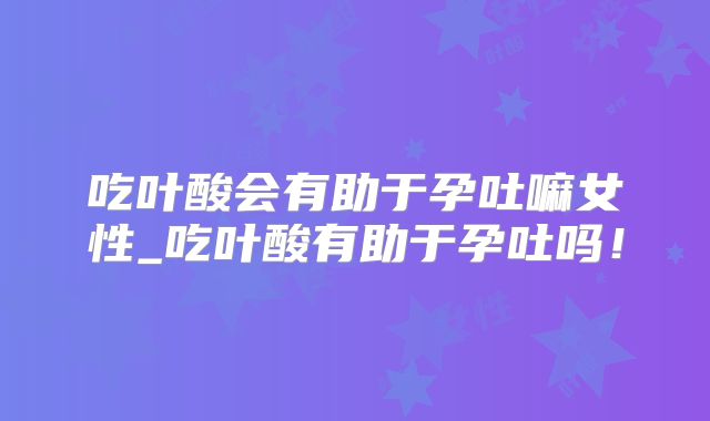 吃叶酸会有助于孕吐嘛女性_吃叶酸有助于孕吐吗!