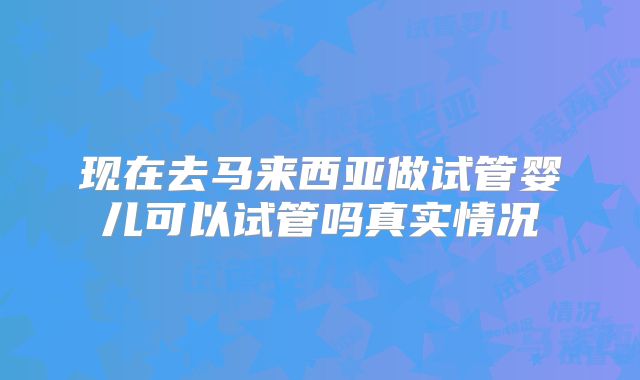 现在去马来西亚做试管婴儿可以试管吗真实情况