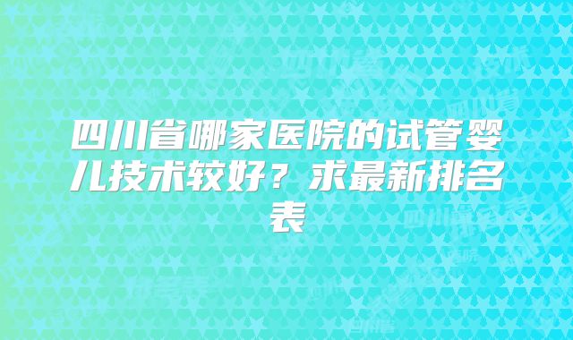 四川省哪家医院的试管婴儿技术较好?求最新排名表
