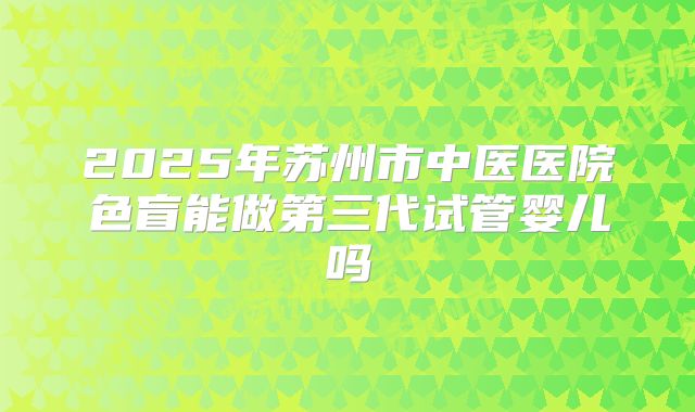2025年苏州市中医医院色盲能做第三代试管婴儿吗