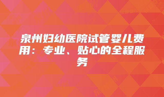泉州妇幼医院试管婴儿费用：专业、贴心的全程服务