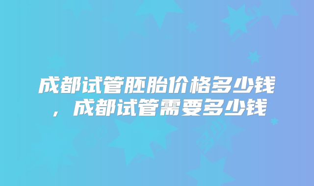成都试管胚胎价格多少钱,成都试管需要多少钱