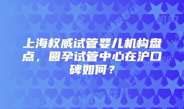 上海权威试管婴儿机构盘点,圆孕试管中心在沪口碑如何?