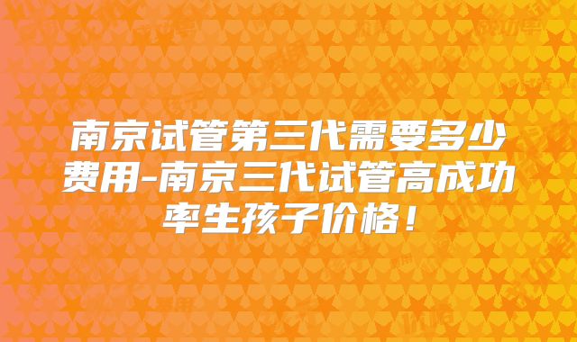 南京试管第三代需要多少费用-南京三代试管高成功率生孩子价格！