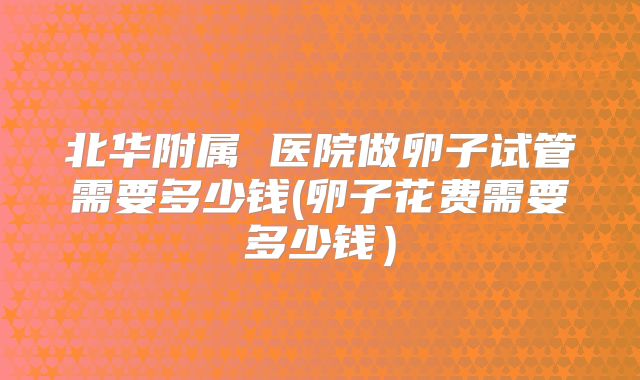 北华附属 医院做卵子试管需要多少钱(卵子花费需要多少钱)