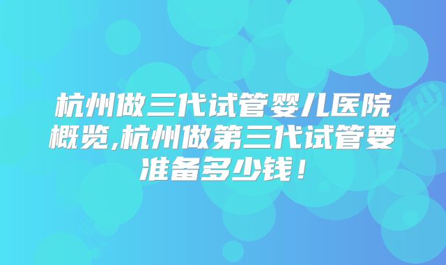 杭州做三代试管婴儿医院概览,杭州做第三代试管要准备多少钱！
