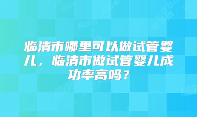 临清市哪里可以做试管婴儿，临清市做试管婴儿成功率高吗？
