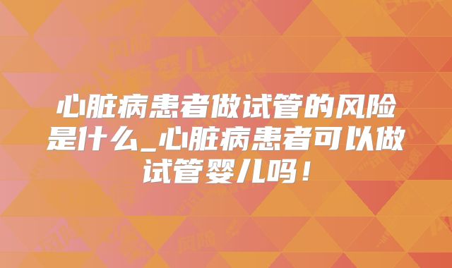 心脏病患者做试管的风险是什么_心脏病患者可以做试管婴儿吗！