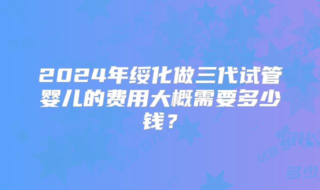 2024年绥化做三代试管婴儿的费用大概需要多少钱？