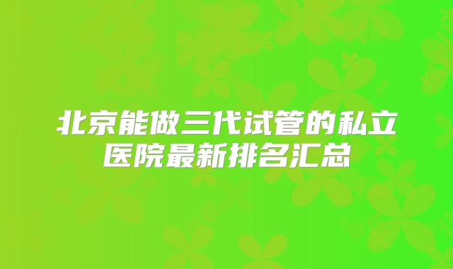 北京能做三代试管的私立医院最新排名汇总