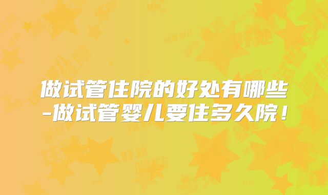 做试管住院的好处有哪些-做试管婴儿要住多久院！