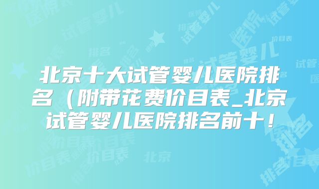 北京十大试管婴儿医院排名（附带花费价目表_北京试管婴儿医院排名前十！