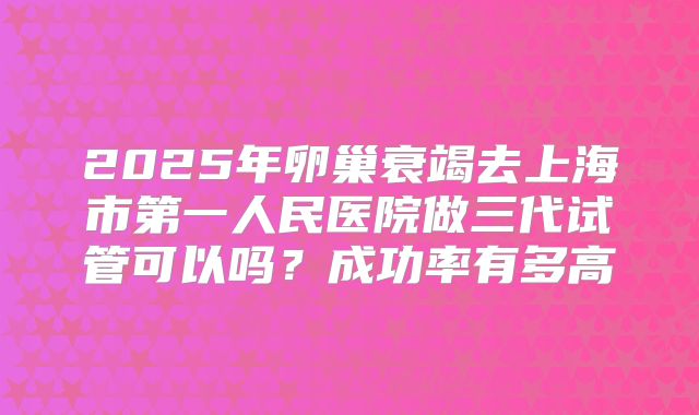 2025年卵巢衰竭去上海市第一人民医院做三代试管可以吗?成功率有多高
